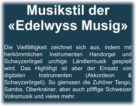 Musikstil der «Edelwyss Musig»   Die Vielfältigkeit zeichnet sich aus, indem mit herkömmlichen Instrumenten Handorgel und Schwyzerörgeli urchige Ländlermusik gespielt wird. Das Highlihgt ist aber der Einsatz von digitalen Instrumenten (Akkordeon & Schwyzerörgeli). So gienssen die Zuhörer Tango, Samba, Oberkrainer, aber auch pfiffige Schweizer Volksmusik und vieles mehr.
